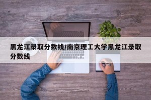 黑龙江录取分数线/南京理工大学黑龙江录取分数线