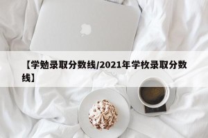 【学勉录取分数线/2021年学枚录取分数线】