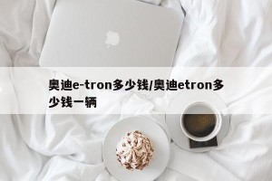 奥迪e-tron多少钱/奥迪etron多少钱一辆