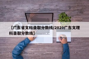 【广东省文科录取分数线/2020广东文理科录取分数线】