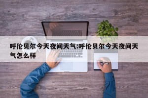 呼伦贝尔今天夜间天气:呼伦贝尔今天夜间天气怎么样