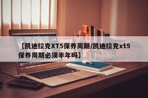 【凯迪拉克XT5保养周期/凯迪拉克xt5保养周期必须半年吗】