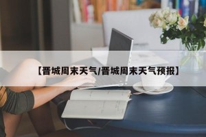 【晋城周末天气/晋城周末天气预报】