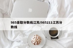 985录取分数线江苏/985211江苏分数线