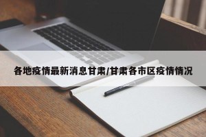各地疫情最新消息甘肃/甘肃各市区疫情情况