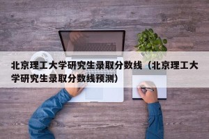 北京理工大学研究生录取分数线（北京理工大学研究生录取分数线预测）