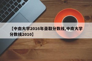 【中南大学2016年录取分数线,中南大学分数线2010】
