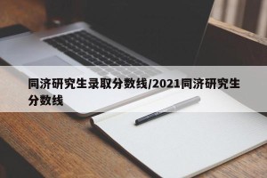 同济研究生录取分数线/2021同济研究生分数线