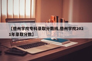 【德州学院专科录取分数线,德州学院2021年录取分数】