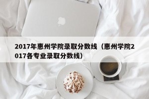 2017年惠州学院录取分数线（惠州学院2017各专业录取分数线）