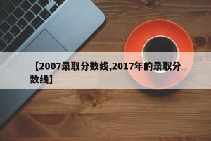 【2007录取分数线,2017年的录取分数线】