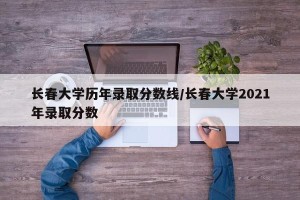 长春大学历年录取分数线/长春大学2021年录取分数