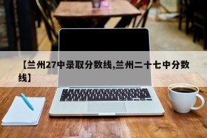 【兰州27中录取分数线,兰州二十七中分数线】