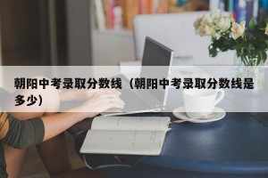 朝阳中考录取分数线（朝阳中考录取分数线是多少）