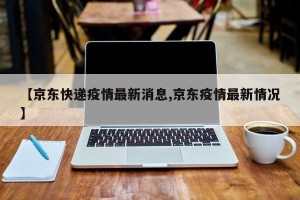 【京东快递疫情最新消息,京东疫情最新情况】