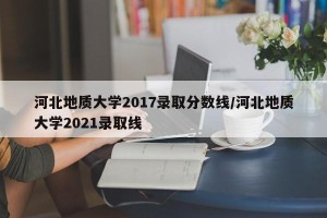 河北地质大学2017录取分数线/河北地质大学2021录取线