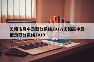无锡市高中录取分数线2017/无锡高中最低录取分数线2019