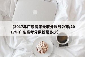 【2017年广东高考录取分数线公布/2017年广东高考分数线是多少】