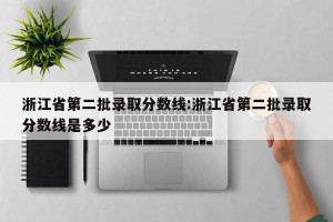 浙江省第二批录取分数线:浙江省第二批录取分数线是多少