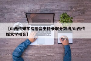 【山西传媒学院播音主持录取分数线/山西传媒大学播音】