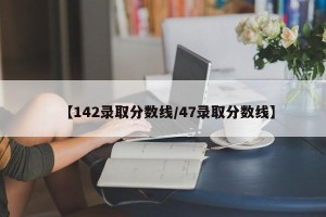 【142录取分数线/47录取分数线】