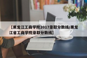 【黑龙江工商学院2017录取分数线/黑龙江省工商学院录取分数线】