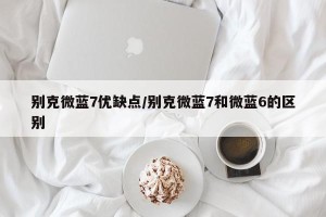 别克微蓝7优缺点/别克微蓝7和微蓝6的区别