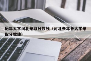 历年大学河北录取分数线（河北去年各大学录取分数线）