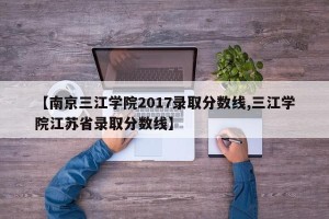 【南京三江学院2017录取分数线,三江学院江苏省录取分数线】