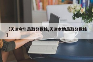 【天津今年录取分数线,天津本地录取分数线】