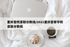 重庆警院录取分数线/2021重庆警察学院录取分数线