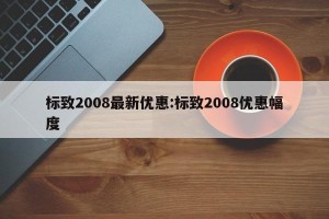 标致2008最新优惠:标致2008优惠幅度