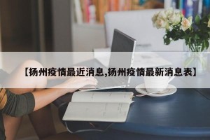【扬州疫情最近消息,扬州疫情最新消息表】