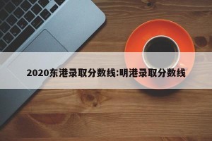 2020东港录取分数线:明港录取分数线