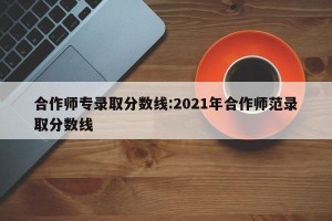 合作师专录取分数线:2021年合作师范录取分数线
