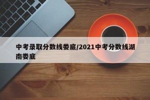 中考录取分数线娄底/2021中考分数线湖南娄底