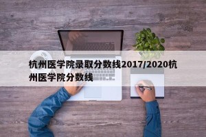杭州医学院录取分数线2017/2020杭州医学院分数线