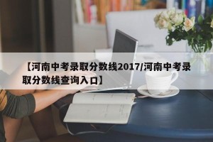 【河南中考录取分数线2017/河南中考录取分数线查询入口】