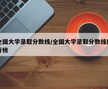 全国大学录取分数线/全国大学录取分数线排行榜