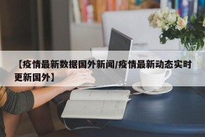 【疫情最新数据国外新闻/疫情最新动态实时更新国外】