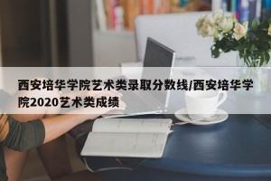 西安培华学院艺术类录取分数线/西安培华学院2020艺术类成绩