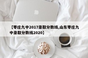 【枣庄九中2017录取分数线,山东枣庄九中录取分数线2020】