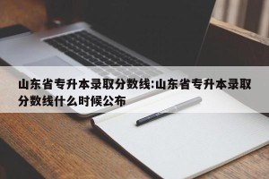 山东省专升本录取分数线:山东省专升本录取分数线什么时候公布