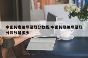 中国传媒编导录取分数线/中国传媒编导录取分数线是多少