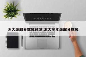 浙大录取分数线预测:浙大今年录取分数线
