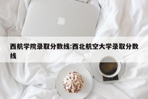 西航学院录取分数线:西北航空大学录取分数线