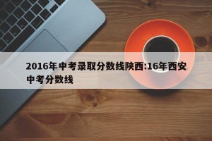 2016年中考录取分数线陕西:16年西安中考分数线