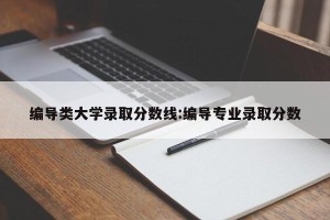 编导类大学录取分数线:编导专业录取分数