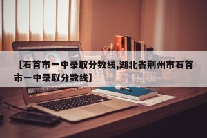 【石首市一中录取分数线,湖北省荆州市石首市一中录取分数线】