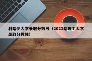 利哈伊大学录取分数线（2021哈理工大学录取分数线）